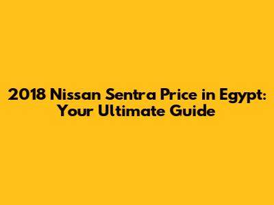 2018 Nissan Sentra Price in Egypt: Your Ultimate Guide