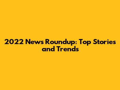 2022 News Roundup: Top Stories and Trends