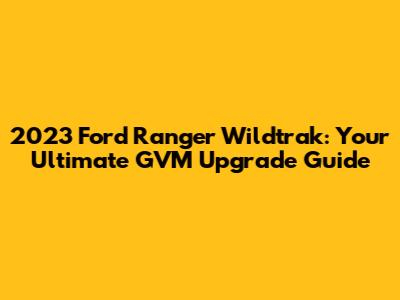 2023 Ford Ranger Wildtrak: Your Ultimate GVM Upgrade Guide