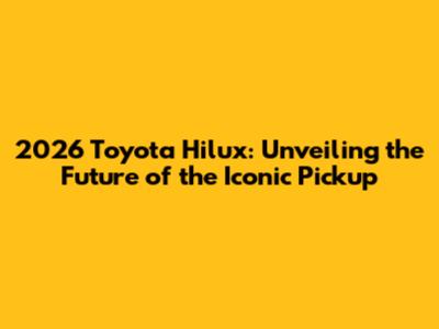 2026 Toyota Hilux: Unveiling the Future of the Iconic Pickup