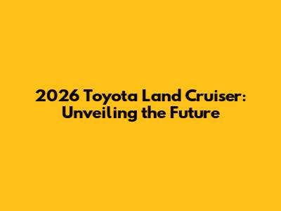 2026 Toyota Land Cruiser: Unveiling the Future