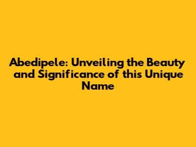 Abedipele: Unveiling the Beauty and Significance of this Unique Name