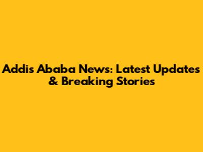 Addis Ababa News: Latest Updates & Breaking Stories