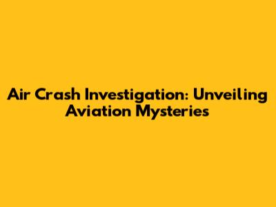 Air Crash Investigation: Unveiling Aviation Mysteries
