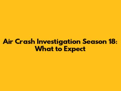 Air Crash Investigation Season 18: What to Expect