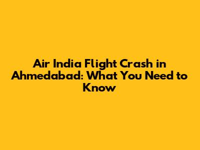 Air India Flight Crash in Ahmedabad: What You Need to Know