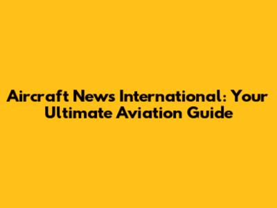 Aircraft News International: Your Ultimate Aviation Guide