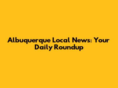 Albuquerque Local News: Your Daily Roundup