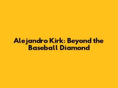 Alejandro Kirk: Beyond the Baseball Diamond