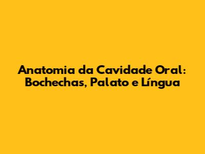 Anatomia da Cavidade Oral: Bochechas, Palato e Língua