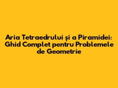Aria Tetraedrului și a Piramidei: Ghid Complet pentru Problemele de Geometrie
