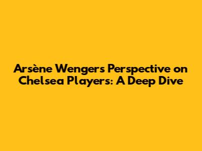Arsène Wenger's Perspective on Chelsea Players: A Deep Dive