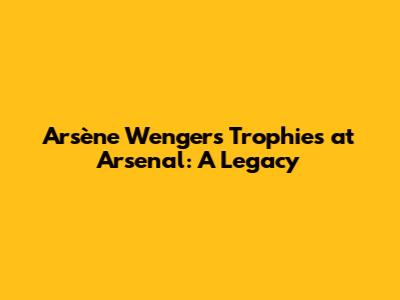 Arsène Wenger's Trophies at Arsenal: A Legacy