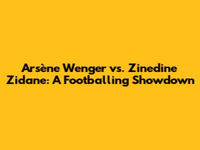 Arsène Wenger vs. Zinedine Zidane: A Footballing Showdown