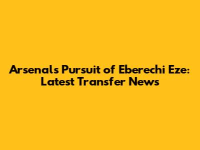 Arsenal's Pursuit of Eberechi Eze: Latest Transfer News