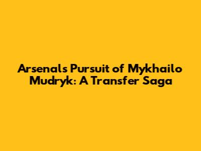 Arsenal's Pursuit of Mykhailo Mudryk: A Transfer Saga