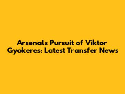 Arsenal's Pursuit of Viktor Gyokeres: Latest Transfer News