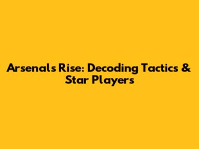 Arsenal's Rise: Decoding Tactics & Star Players