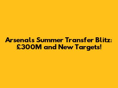 Arsenal's Summer Transfer Blitz: £300M and New Targets!