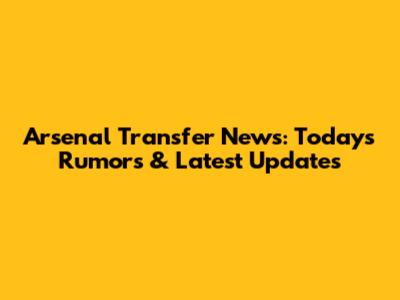 Arsenal Transfer News: Today's Rumors & Latest Updates