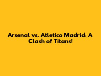 Arsenal vs. Atletico Madrid: A Clash of Titans!