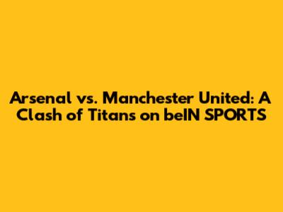 Arsenal vs. Manchester United: A Clash of Titans on beIN SPORTS