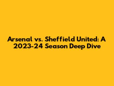 Arsenal vs. Sheffield United: A 2023-24 Season Deep Dive