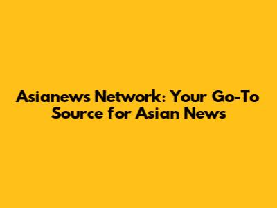 Asianews Network: Your Go-To Source for Asian News