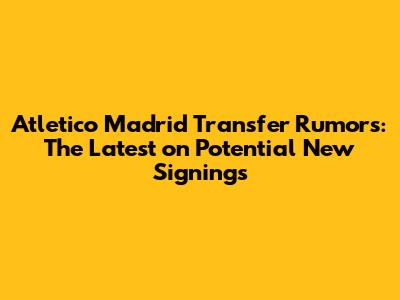 Atletico Madrid Transfer Rumors: The Latest on Potential New Signings