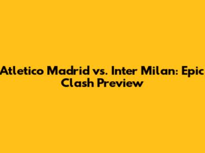 Atletico Madrid vs. Inter Milan: Epic Clash Preview