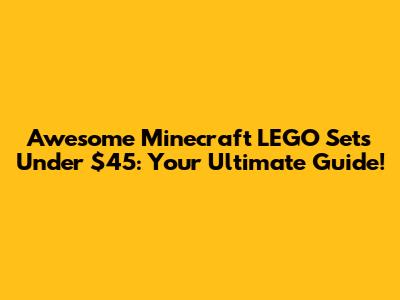 Awesome Minecraft LEGO Sets Under $45: Your Ultimate Guide!