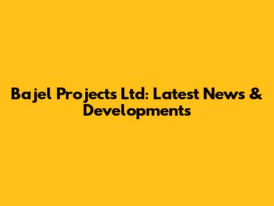 Bajel Projects Ltd: Latest News & Developments