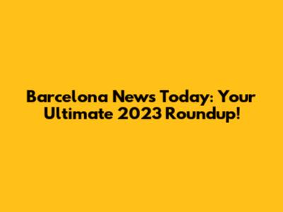 Barcelona News Today: Your Ultimate 2023 Roundup!