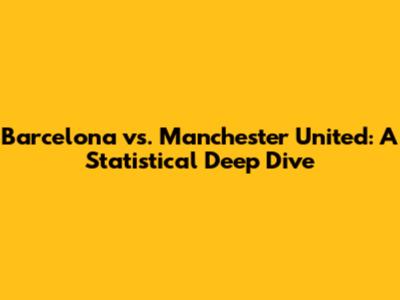 Barcelona vs. Manchester United: A Statistical Deep Dive