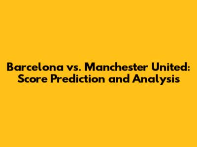 Barcelona vs. Manchester United: Score Prediction and Analysis