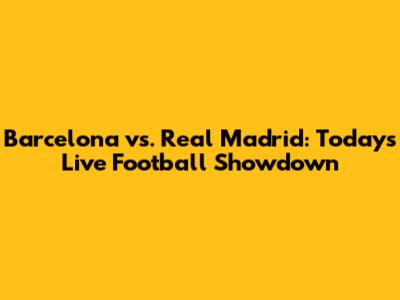 Barcelona vs. Real Madrid: Today's Live Football Showdown