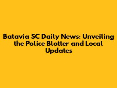 Batavia SC Daily News: Unveiling the Police Blotter and Local Updates