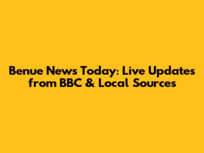 Benue News Today: Live Updates from BBC & Local Sources