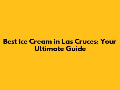 Best Ice Cream in Las Cruces: Your Ultimate Guide