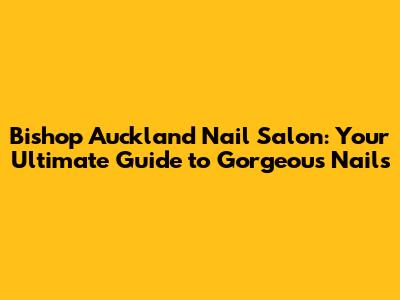 Bishop Auckland Nail Salon: Your Ultimate Guide to Gorgeous Nails