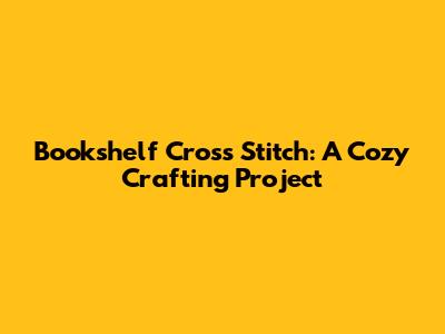 Bookshelf Cross Stitch: A Cozy Crafting Project