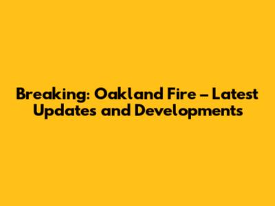 Breaking: Oakland Fire – Latest Updates and Developments