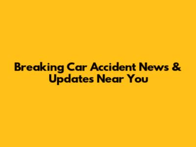 Breaking Car Accident News & Updates Near You