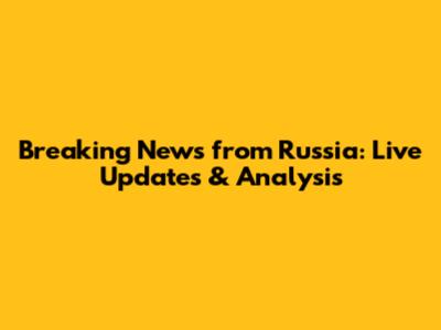 Breaking News from Russia: Live Updates & Analysis