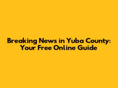 Breaking News in Yuba County: Your Free Online Guide