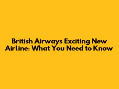 British Airways' Exciting New Airline: What You Need to Know
