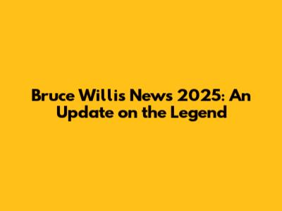 Bruce Willis News 2025: An Update on the Legend