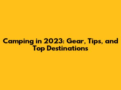 Camping in 2023: Gear, Tips, and Top Destinations