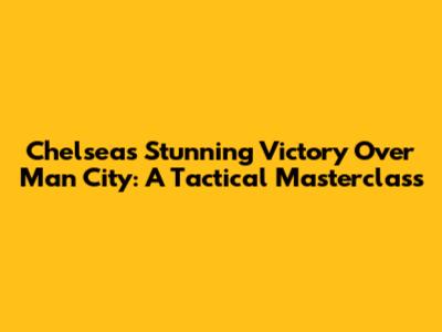 Chelsea's Stunning Victory Over Man City: A Tactical Masterclass