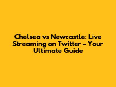 Chelsea vs Newcastle: Live Streaming on Twitter – Your Ultimate Guide